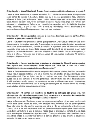 Entrevistador – Nossa! Que legal! E quais foram as conseqüências disso para o senhor?
Lutero – Sabe, foi como se eu tivesse renascido. Foi como se Deus me fizesse estar passando
pelas portas do paraíso. A Escritura, depois que eu a li nessa perspectiva, ficou totalmente
diferente. A frase “justiça de Deus”, antes odiada, passou a ser para mim a mais amada de
todas. Quanto ao resto, bem, vocês conhecem a história: indulgências, briga com Roma e com
o imperador, introdução da Reforma em comunidades e escolas, tradução da Bíblia, liturgia e
hinos, catecismo… e por aí vai. Todo o resto foi decorrência dessa descoberta e do
compromisso posto por Deus para quem vivenciou esta mudança.
Entrevistador – Dá para perceber o quanto o estudo da Escritura ajudou o senhor. O que
o senhor sugere para quem lê a Bíblia?
Lutero – É fundamental procurar as partes que apresentam Cristo Jesus e ensinam tudo o que
é necessário e bom saber sobre ele. O evangelho e a primeira carta de João, as cartas de
Paulo - em especial Romanos, Gálatas e Efésios - e a primeira carta de Pedro são como o
esqueleto, entre todos os livros. Cada pessoa cristã deveria lê-los por primeiro e com maior
freqüência. Ali achará enfatizado de forma magistral como a fé em Cristo supera o pecado, a
morte e o inferno. Perceberá que a obra de Jesus dá vida, justiça e salvação. Ali achará o
evangelho propriamente dito.
Entrevistador – Nossa, quanta coisa importante e interessante! Mas até agora o senhor
falou quase que exclusivamente sobre aquilo que Deus faz. E nós, Dr. Lutero?
Especialmente nós, pessoas cristãs, que fazemos nós?
Lutero – Pessoas cristãs autênticas são as que trazem a vida e o nome de Cristo para dentro
de sua vida. A pessoa cristã não vive em si mesma, mas em Cristo e em seu próximo, ou então
não é vida cristã. Vive em Cristo pela fé; no próximo, pelo amor. Pela fé a pessoa cristã é
levada para o alto, acima de si mesma, para Deus. Por outro lado, pelo amor desce abaixo de
si, até o próximo, assim mesmo permanecendo sempre em Deus e seu amor. Uma pessoa
cristã é senhora absoluta sobre tudo e a ninguém está sujeita. Ao mesmo tempo, no entanto,
serve a tudo e a todos, estando sujeita a todos.
Entrevistador – O senhor tem insistido na doutrina da salvação por graça e fé. Tem
afirmado que não há nada que possamos fazer para merecer a salvação. Na sua opinião,
os cristãos têm também alguma responsabilidade social?
Lutero – Claro que sim! Cristo nos ensina para quem devemos fazer obras, e nos mostra quais
são as boas obras. Todas as obras, com exceção da fé, devemos fazê-las para o próximo.
Deus não exige de nós que lhe façamos uma obra, a não ser unicamente a fé, através de
Cristo. Com a fé ele tem o suficiente. Com ela o honramos como aquele que é misericordioso,
sábio, bom, verdadeiro, e tudo o mais que nosso Deus é. Em resumo, perfeito. Depois disso,
cuide apenas para proceder com o próximo como Cristo procedeu com você, e deixe todas as
suas obras e toda a sua vida visar sempre o bem do próximo. O seu próximo é aquele que
necessita de você para o corpo e a alma.
 