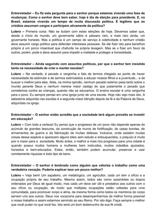 Entrevistador – Eu fiz esta pergunta para o senhor porque estamos vivendo uma fase de
mudanças. Como o senhor deve bem saber, hoje é dia de eleição para presidente. E, no
Brasil, estamos vivendo um tempo de muita discussão política. É legítimo que os
cristãos assumam cargos e participem ativamente da política?
Lutero – Primeira coisa. Não se iludam com estas eleições de hoje. Devemos saber que,
desde o início do mundo, um governante sábio é pássaro raro, e mais raro ainda, um
governante honesto. Mas a política é um campo de serviço à coletividade e nenhum cristão
deve assumir cargo político para defender interesses pessoais. Se ele fizer isto para benefício
próprio é um porco miserável que chafurda na própria lavagem. Mas se o fizer em favor de
outros, porém, pode e deve assumir para impedir a maldade e proteger a honestidade.
Entrevistador – Ainda seguindo com assuntos políticos, por que o senhor tem insistido
tanto na necessidade de criar e manter escolas?
Lutero – Na verdade, é pecado e vergonha o fato de termos chegado ao ponto de haver
necessidade de estimular e de sermos estimulados a educar nossos filhos e a juventude... e de
buscar o melhor para eles. Aliás, na minha opinião, nenhum pecado exterior pesa tanto sobre o
mundo perante Deus e nenhum merece maior castigo do que justamente o pecado que
cometemos contra as crianças, quando não as educamos. O ensino escolar é uma vergonha
para o povo. Eu sempre pensei em uma igreja junto de uma escola. Hoje não vejo mais isto. A
sabedoria adquirida nas escolas é a segunda maior bênção depois da fé e da Palavra de Deus,
adquiridas na igreja.
Entrevistador – O senhor então acredita que a sociedade terá algum proveito se investir
em educação?
Lutero – Com toda a certeza! Eu penso que o progresso de um povo não depende apenas do
acúmulo de grandes tesouros, da construção de muros de fortificação, de casas bonitas, de
armamentos de guerra e da fabricação de muitas defesas. Inclusive, onde existem muitas
coisas dessa espécie e aparecem alguns tolos sem estudo e enlouquecidos, o prejuízo é muito
pior e maior para a sociedade. Muito antes, o melhor e mais rico progresso para uma cidade é
quando possui muitos homens e mulheres bem instruídos, muitos cidadãos ajuizados,
honestos e bem-educados. Estes, então, também podem acumular, preservar e usar
corretamente riquezas e todo tipo de bens.
Entrevistador – O senhor é lembrado como alguém que valoriza o trabalho como uma
verdadeira vocação. Poderia explicar isso um pouco melhor?
Lutero – Veja bem! Um sapateiro, um metalúrgico, um agricultor, cada um tem o ofício e a
ocupação própria de seu trabalho. Mesmo assim, todos são como sacerdotes ou bispos
ordenados por Deus de igual modo, mas cada um deve ser útil e prestativo aos outros com o
seu ofício ou ocupação, de modo que múltiplas ocupações estão voltadas para uma
comunidade, para promover corpo e alma, da mesma forma como todos os membros do corpo
servem uns aos outros. Deus nos vocaciona para desempenharmos da melhor forma possível
o nosso trabalho e assim estarmos servindo ao seu Reino. Por isto digo: Faça sempre o melhor
que você puder no que você faz. Isto será um bom testemunho da sua fé cristã.
 