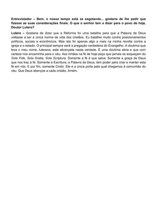 Entrevistador – Bem, o nosso tempo está se esgotando... gostaria de lhe pedir que
fizesse as suas considerações finais. O que o senhor tem a dizer para o povo de hoje,
Doutor Lutero?
Lutero – Gostaria de dizer que a Reforma foi uma batalha para que a Palavra de Deus
voltasse a ser a única norma de vida dos cristãos. Eu batalhei muito contra posicionamentos
políticos, sociais e econômicos. Mas isto foi apenas algo a mais na minha revolta contra a
igreja e o estado. O principal sempre será a pregação verdadeira do Evangelho. A doutrina que
leva o meu nome, luterana, está alicerçada nesta verdade. É uma doutrina séria e que com
certeza nos encaminha para o céu. Aos irmãos na fé de hoje peço que jamais se esqueçam do
Sola Fide, Sola Gratia, Sola Scriptura. Somente a fé é que salva. Somente a graça de Deus
que nos traz à fé. Somente a Escritura, a Palavra de Deus, tem poder para criar e manter esta
fé em nós. E por fim, somente Cristo. Ele é a única porta pela qual chegamos à comunhão do
céu. Que Deus abençoe a cada cristão. Amém.
 