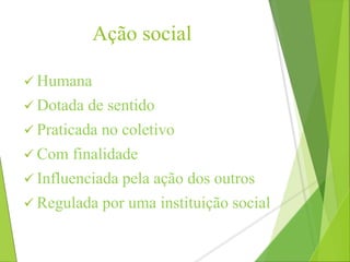 Ação social 
 Humana 
 Dotada de sentido 
 Praticada no coletivo 
 Com finalidade 
 Influenciada pela ação dos outros 
 Regulada por uma instituição social 
 