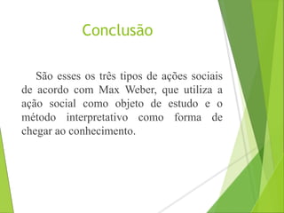 Conclusão 
São esses os três tipos de ações sociais 
de acordo com Max Weber, que utiliza a 
ação social como objeto de estudo e o 
método interpretativo como forma de 
chegar ao conhecimento. 
 