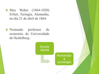  Max Weber (1864-1920) 
Erfurt, Turíngia, Alemanha, 
no dia 21 de abril de 1864. 
 Nomeado professor de 
economia da Universidade 
de Heidelberg. 
Escola 
Alemã 
Humanizar 
a 
sociologia 
 