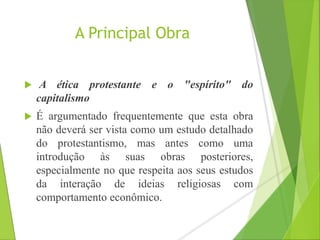 A Principal Obra 
 A ética protestante e o "espírito" do 
capitalismo 
 É argumentado frequentemente que esta obra 
não deverá ser vista como um estudo detalhado 
do protestantismo, mas antes como uma 
introdução às suas obras posteriores, 
especialmente no que respeita aos seus estudos 
da interação de ideias religiosas com 
comportamento econômico. 
 
