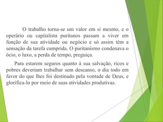 O trabalho torna-se um valor em si mesmo, e o 
operário ou capitalista puritanos passam a viver em 
função de sua atividade ou negócio e só assim têm a 
sensação da tarefa cumprida. O puritanismo condenava o 
ócio, o luxo, a perda de tempo, preguiça. 
Para estarem seguros quanto à sua salvação, ricos e 
pobres deveriam trabalhar sem descanso, o dia todo em 
favor do que lhes foi destinado pela vontade de Deus, e 
glorifica-lo por meio de suas atividades produtivas. 
 