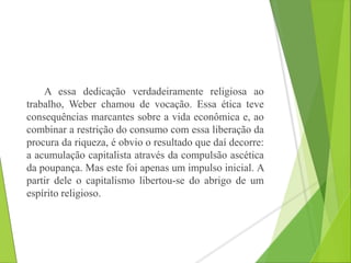 A essa dedicação verdadeiramente religiosa ao 
trabalho, Weber chamou de vocação. Essa ética teve 
consequências marcantes sobre a vida econômica e, ao 
combinar a restrição do consumo com essa liberação da 
procura da riqueza, é obvio o resultado que daí decorre: 
a acumulação capitalista através da compulsão ascética 
da poupança. Mas este foi apenas um impulso inicial. A 
partir dele o capitalismo libertou-se do abrigo de um 
espírito religioso. 
 