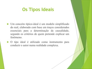 Os Tipos Ideais 
 Um conceito típico-ideal é um modelo simplificado 
do real, elaborado com base em traços considerados 
essenciais para a determinação da causalidade, 
segundo os critérios de quem pretende explicar um 
fenômeno. 
 O tipo ideal é utilizado como instrumento para 
conduzir o autor numa realidade complexa. 
 
