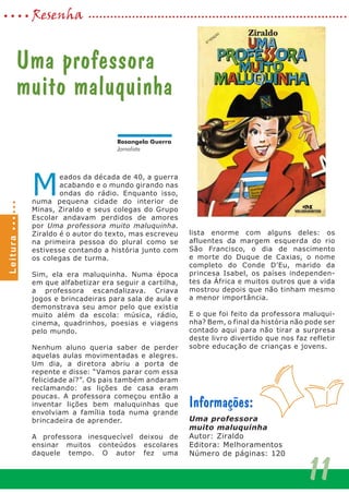 M
eados da década de 40, a guerra
acabando e o mundo girando nas
ondas do rádio. Enquanto isso,
numa pequena cidade do interior de
Minas, Ziraldo e seus colegas do Grupo
Escolar andavam perdidos de amores
por Uma professora muito maluquinha.
Ziraldo é o autor do texto, mas escreveu
na primeira pessoa do plural como se
estivesse contando a história junto com
os colegas de turma.
Sim, ela era maluquinha. Numa época
em que alfabetizar era seguir a cartilha,
a professora escandalizava. Criava
jogos e brincadeiras para sala de aula e
demonstrava seu amor pelo que existia
muito além da escola: música, rádio,
cinema, quadrinhos, poesias e viagens
pelo mundo.
Nenhum aluno queria saber de perder
aquelas aulas movimentadas e alegres.
Um dia, a diretora abriu a porta de
repente e disse: “Vamos parar com essa
felicidade aí?”. Os pais também andaram
reclamando: as lições de casa eram
poucas. A professora começou então a
inventar lições bem maluquinhas que
envolviam a família toda numa grande
brincadeira de aprender.
A professora inesquecível deixou de
ensinar muitos conteúdos escolares
daquele tempo. O autor fez uma
lista enorme com alguns deles: os
afluentes da margem esquerda do rio
São Francisco, o dia de nascimento
e morte do Duque de Caxias, o nome
completo do Conde D’Eu, marido da
princesa Isabel, os países independen-
tes da África e muitos outros que a vida
mostrou depois que não tinham mesmo
a menor importância.
E o que foi feito da professora maluqui-
nha? Bem, o final da história não pode ser
contado aqui para não tirar a surpresa
deste livro divertido que nos faz refletir
sobre educação de crianças e jovens.
Informações:
Uma professora
muito maluquinha
Autor: Ziraldo
Editora: Melhoramentos
Número de páginas: 120
Uma professora
muito maluquinha
11
Resenha
Rosangela Guerra
Jornalista
Leitura
 