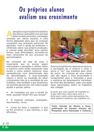 12
A
seleção e organização de trabalhos
dos alunos realizados num período
determinado de tempo, estratégia
utilizada por várias escolas, é uma
forma adequada para que as crianças
visualizem seu processo particular de
aprender. Com a ajuda do professor e
refletindo sobre sua própria produção,
a criança pode perceber seus pontos
fortes, suas dificuldades, tornando-se
mais consciente de seu processo de
aprendizagem.
No cotidiano da sala de aula, é
importante que os alunos sejam
estimulados e ajudados a refletir sobre
a maneira como estão realizando cada
tarefa e como podem melhorar suas
competências num determinado tipo
de aprendizagem. A auto-avaliação
coloca o aluno na condição de olhar
criticamente não só o resultado de seu
trabalho, mas também o que aconteceu
no caminho percorrido. Um roteiro pode
ajudar a pensar sobre:
•	 As condições em que a tarefa foi
feita: quando? Onde? Em que tempo?
•	 O material utilizado: anotações,
documentos, livros.
•	 Como foi feito o trabalho: o que
se fez primeiro, o que facilitou, o que
dificultou.
Outro procedimento capaz de enriquecer
a percepção de si próprio é levar o
aluno a “ver” seu trabalho pelo olhar
do outro. As crianças de uma classe
não são iguais e essa diversidade é
fundamental para a interação e para
a melhoria do desempenho individual.
Ao final das atividades, cada uma pode
fazer apreciações sobre os trabalhos
dos colegas:
A parte que mais gostei do trabalho é...
O que não ficou claro para mim é...
Acho que o jeito como apresentou foi...
Você poderia melhorar seu trabalho se...
Os próprios alunos
avaliam seu crescimento
Avaliação
Arquivo Rosangela Guerra
Texto retirado de Raízes e Asas,
publicação do Cenpec (Centro de
Pesquisas para Educação e Cultura)
 
