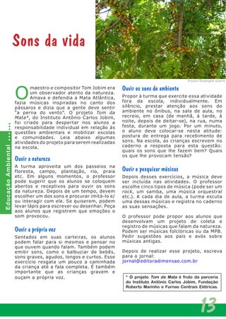 13
O
maestro e compositor Tom Jobim era
um observador atento da natureza.
Amava e defendia a Mata Atlântica,
fazia músicas inspiradas no canto dos
pássaros e dizia que a gente deve sentir
“a perna do vento”. O projeto Tom da
Mata*, do Instituto Antônio Carlos Jobim,
foi criado para despertar nos alunos a
responsabilidade individual em relação às
questões ambientais e mobilizar escolas
e comunidades. Leia abaixo algumas
atividades do projeto para serem realizadas
na escola.
Ouvir a natureza
A turma aproveita um dos passeios na
floresta, campo, plantação, rio, praia
etc. Em alguns momentos, o professor
pode sugerir que os alunos se coloquem
abertos e receptivos para ouvir os sons
da natureza. Depois de um tempo, devem
escolher um dos sons e procurar imitá-lo e/
ou interagir com ele. Se quiserem, podem
levar lápis para escrever ou desenhar. Peça
aos alunos que registrem que emoções o
som provocou.
Ouvir a própria voz
Sentados em suas carteiras, os alunos
podem falar para si mesmos e pensar no
que ouvem quando falam. Também podem
emitir sons, como o balbuciar de bebês,
sons graves, agudos, longos e curtos. Esse
exercício resgata um pouco a caminhada
da criança até a fala completa. É também
importante que as crianças gravem e
ouçam a própria voz.
Ouvir os sons do ambiente
Propor à turma que exercite essa atividade
fora da escola, individualmente. Em
silêncio, prestar atenção aos sons do
ambiente no ônibus, na sala de aula, no
recreio, em casa (de manhã, à tarde, à
noite, depois de deitar-se), na rua, numa
festa, durante um jogo. Por um minuto,
o aluno deve colocar-se nesta atitude:
postura de entrega para recebimento de
sons. Na escola, as crianças escrevem no
caderno a resposta para esta questão:
quais os sons que lhe fazem bem? Quais
os que lhe provocam tensão?
Ouvir e pesquisar músicas
Depois desses exercícios, a música deve
ser incluída nas atividades. O professor
escolhe cinco tipos de música (pode ser um
rock, um samba, uma música orquestral
etc.). A cada dia de aula, a turma escuta
uma dessas músicas e registra no caderno
as suas sensações.
O professor pode propor aos alunos que
desenvolvam um projeto de coleta e
registro de músicas que falam da natureza.
Podem ser músicas folclóricas ou da MPB.
Pedir sugestões aos pais e avós sobre
músicas antigas.
Depois de realizar esse projeto, escreva
para o jornal:
jornal@editoradimensao.com.br
Sons da vida
EducaçãoAmbiental
Arquivo Rosangela Guerra
* O projeto Tom da Mata é fruto da parceria
do Instituto Antônio Carlos Jobim, Fundação
Roberto Marinho e Furnas Centrais Elétricas.
 