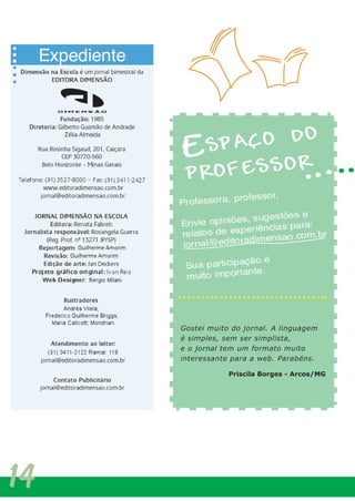Temos recebido o jornal Dimensão na Escola no
Colégio Logosófico e gostado demais! É muito bom
podermos conhecer o trabalho que nossos queridos
professores realizam com os alunos. Ao ler o jornal,
fica claro que há muitos profissionais empenhados em
fazer educação de verdade em nosso país.
Parabéns pelo trabalho!
Marise Alencar - Coordenadora da Educação Infantil
do Colégio Logosófico/BH.
Gostei muito do jornal. A linguagem
é simples, sem ser simplista,
e o jornal tem um formato muito
interessante para a web. Parabéns.
Priscila Borges - Arcos/MG
14
 