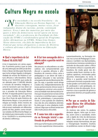 “N
a sociedade e na escola brasileira – da
Educação Básica ao Ensino S uperior – os
docentes conseg uem, muitas ve zes, f icar
indig nados diante do racismo, porém, cont inuam
imóveis. Essa é uma das maneiras por meio das
quais o mito da democracia racial opera em nossa
sociedade”, diz a professora da Faculdade de Edu-
cação da UFMG e coordenadora-geral do Prog rama
Ações Af ir mat ivas na UFMG, Nilma Lino Gomes.
Nesta ent re vista, ela fala da importância da Lei
Federal que tor na obrigatório o ensino de História
e cultura af ricana e af ro -brasileira na Educação
Básica
Entrevista
Nilma Lino Gomes
CONTINUA >
Qual a importância da Lei
Federal 10.639/03?
A lei é importante em vários aspec-
tos. O primeiro ponto é que se trata
de uma alteração da LDB (Lei de Dire-
trizes e Bases da Educação Nacional),
que inclui artigos ligados à obrigato-
riedade do ensino de História e cul-
tura africana e afro-brasileira. Dessa
forma, a Lei 10.639/03, que acaba de
ser alterada para 11.645/08 (devido
à inclusão da temática indígena), é
uma lei nacional e por isso deve ser
cumprida em todas as escolas públi-
cas e privadas da Educação Básica
do País. O segundo ponto é que essa
Lei é uma medida de ação afirma-
tiva. Ela é fruto da ação histórica do
Movimento Negro e sua pressão em
relação ao Estado. Antes mesmo de
a Lei existir, várias ações nesse sen-
tido já eram realizadas em diferentes
partes do País, porém, como iniciati-
vas isoladas do Movimento Negro ou
de intelectuais interessados no tema.
A Lei 10.639/03 é o reconhecimento
do direito à diferença.
A Lei tem conseguido abrir o
debate sobre a questão racial na
educação?
Aos poucos, os educadores e as edu-
cadoras vão compreendendo que
discutir a questão africana e afro-
brasileira de maneira crítica, séria e
pedagógica é um dever de todo e
qualquer educador e não somente
uma pauta de luta do Movimento Ne-
gro. Ou seja, a questão racial atinge
a todos nós, independentemente do
nosso pertencimento étnico-racial. E
se desejamos construir uma escola e
umasociedademaisdemocráticaste-
mosquenosposicionarnalutacontra
o racismo e contribuir para a supera-
ção de estereótipos e preconceitos
raciais. É uma questão de cidadania,
mas não de uma cidadania abstrata.
Eu diria que é uma cidadania multi-
cultural. Algo que no Brasil ainda tem
sido muito pouco discutido.
E como tem sido a experiên-
cia na formação inicial e con-
tinuada de professores?
Achoquenaformaçãocontinuadate-
mos mais experiências interessantes.
Lamentavelmente, na formação ini-
cial, nos cursos de Pedagogia e Licen-
ciatura e também nos Bacharelados,
encontramos inúmeras resistências à
inclusão da discussão sobre a África
(de maneira crítica) e a questão afro-
brasileira. De modo geral, tais dis-
cussões ainda ficam restritas às dis-
ciplinas optativas, ministradas pelos
docentes interessados no tema. A
África e a questão racial brasileira
continuam invisíveis na grande maio-
ria das grades curriculares dos cursos
de graduação e pós-graduação, so-
bretudo na área da educação. Se so-
marmos a isso a questão de gênero e
geracional, teremos um quadro ainda
mais grave.
Por que as escolas de Edu-
cação Básica têm dificuldades
para aplicar a Lei?
Os motivos são vários. Eu poderia
destacar alguns. Acho que as esco-
las, assim como a sociedade, vivem
sob a égide do mito da democracia
racial. Essa crença de que vivemos
relações raciais harmoniosas, de que
a miscigenação brasileira resolveu
os problemas raciais no Brasil é algo
Cultura Negra na escola
2
 