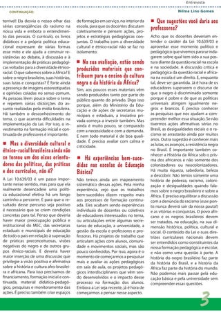 terrível! Ela desvia o nosso olhar das
sérias conseqüências do racismo na
nossa vida e embota o entendimen-
to das pessoas. O currículo, os livros
didáticos e a própria política educa-
cional expressam de várias formas
esse mito e ele ajuda a construir re-
sistências ao debate, à discussão e à
implementação de práticas pedagógi-
cas voltadas para a diversidade étnico-
racial. O que sabemos sobre a África? E
sobre o negro brasileiro, suas histórias,
suas lutas e conquistas? É forte ainda
a presença de imagens estereotipadas
e opiniões coladas no senso comum.
As pessoas lêem pouco sobre o tema
e repetem várias distorções do as-
sunto realizadas pela mídia brasileira.
Há também o desconhecimento do
tema, o que acarreta dificuldades na
implementação da Lei. Por isso, o in-
vestimento na formação inicial e con-
tinuada de professores é importante.
Mas a diversidade cultural e
étnico-racialbrasileiraaindanão
se tornou um dos eixos orienta-
dores das políticas, das práticas
e dos currículos, não é?
A Lei 10.639/03 é um passo impor-
tante nesse sentido, mas para que ela
realmente desencadeie uma políti-
ca educacional efetiva há um longo
caminho a percorrer. E para que o re-
sultado desse percurso seja positivo
é necessário que se criem condições
concretas para tal. Penso que deveria
haver maior preocupação pública e
institucional do MEC, das secretarias
estaduais e municipais de educação
de todo o país em relação à superação
de práticas preconceituosas, visões
negativas do negro e de outros gru-
pos étnico-raciais. E deveria haver
maior inserção de uma discussão que
privilegie a visão positiva e afirmativa
sobre a história e cultura afro-brasilei-
ra e africana. Para isso precisamos de
financiamento, formação inicial e con-
tinuada, material didático-pedagó-
gico, pesquisas e monitoramento das
ações. É preciso também criar espaços
de formação em serviço, no interior da
escola, para que os docentes discutam
coletivamente e pensem ações, pro-
jetos e estratégias pedagógicas con-
juntas. O trabalho com a diversidade
cultural e étnico-racial não se faz no
isolamento.
Na sua avaliação, estão sendo
produzidos materiais que con-
tribuem para o ensino da cultura
negra e da história da África?
Sim, aos poucos esses materiais vêm
sendo produzidos tanto por parte do
público quanto do privado. Digo isso
porque, além do Ministério da Edu-
cação e de ações de secretarias mu-
nicipais e estaduais, a iniciativa pri-
vada começa a investir também. Mas
ainda é muito pouco, se comparado
com a necessidade e com a demanda.
E nem todo material é de boa quali-
dade. É preciso avaliar com calma e
criticidade.
Há experiências bem-suce-
didas nas escolas de Educação
Básica?
Não temos ainda um mapeamento
sistemático dessas ações. Pela minha
experiência, vejo que os trabalhos
bem-sucedidos dizem respeito mais
aos processos de formação continu-
ada. Eles acabam sendo experiências
individuais de docentes ou coletivos
de educadores interessados no tema,
ou articulações entre algumas secre-
tarias de educação, a universidade, a
gestão da escola e professores e pro-
fessoras. Há projetos de trabalho que
articulam ações com alunos, comuni-
dade e movimentos sociais, mas são
pouco conhecidos. Por isso, agora é o
momento de começarmos a pesquisar
mais e avaliar as ações pedagógicas
em sala de aula, os projetos pedagó-
gicos interdisciplinares que vêm sen-
do desenvolvidos e o impacto desse
processo na formação dos alunos.
Embora a Lei seja recente, já é hora de
começarmos a pensar nesse aspecto.
Que sugestões você daria aos
professores?
Acho que os docentes deveriam en-
tender o caráter da Lei 10.639/03 e
aproveitar esse momento político e
pedagógico que vivemos para se inda-
garem sobre qual tem sido a sua pos-
tura diante da questão racial na escola
e na sociedade. A discussão crítica e
pedagógica da questão racial e africa-
na na escola é um direito. E, enquanto
tal, deve ser garantida. Já é hora de os
educadores superarem o discurso de
que o negro é discriminado somente
porque é pobre e de que as políticas
universais atingem igualmente ne-
gros e brancos. É preciso conhecer
as pesquisas que nos ajudam a com-
preender melhor essa situação. Se não
tivermos ações afirmativas sérias no
Brasil, as desigualdades raciais e o ra-
cismo se arrastarão ainda por muitos
anos. Outra sugestão é conhecer mais
aslutas,osavanços,aresistêncianegra
no Brasil. É importante também co-
nhecer a História da África sob o pris-
ma dos africanos e não somente dos
colonizadores ou neocolonizadores.
Há muita riqueza, sabedoria, beleza
a descobrir. Não temos somente uma
história de pobreza, racismo, coloni-
zação e desigualdades quando fala-
mos sobre o negro brasileiro e sobre a
África. É preciso equilibrar a discussão
com a denúncia do racismo (esse pon-
to nunca deverá sair da nossa pauta!)
e as vitórias e conquistas. O povo afri-
cano e os negros brasileiros devem
ser tratados, na educação, na sua di-
mensão histórica, política, cultural e
social. O conteúdo da Lei e suas dire-
trizes curriculares nacionais devem
ser entendidos como constituintes da
nossa formação pedagógica e escolar,
e não como uma questão à parte. A
história do negro brasileiro faz parte
da história do Brasil, e a história da
África faz parte da história do mundo.
Não podemos mais passar pela edu-
cação básica e pela universidade sem
compreender essas questões.
Entrevista
Nilma Lino GomesCONTINUAÇÃO:
3
 