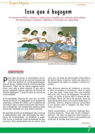 P
erto das 16 horas, a reportagem do Di-
mensão na Escola se esconde debaixo de
uma rara sombra na rua de paralelepípe-
dos em Arcos, cidade mineira a 210 km de Belo
Horizonte. Calor há de sobra naquela sexta-
feira, mas vale a pena esperar. É que dali a
pouco chegarão alguns agentes de leitura do
Projeto Bagagem: a leitura salta os muros da
Universidade.
A Universidade, diga-se de uma vez, é a PUC
Minas em Arcos, e o Bagagem é um projeto de
extensão, iniciado em 2003, com o objetivo de
contribuir para o desenvolvimento do municí-
pio e despertar nos estudantes postura ativa
diante da realidade em que estão inseridos.
Os agentes de leitura do Bagagem são crianças
e adolescentes que, sob orientação de moni-
tores da Universidade, se dispõem a espa-
lhar livros e histórias junto às pessoas de seu
convívio. Eles combinaram de se reunir mais
uma vez na sede da Associação Comunitária
do Bairro Novo Cruzeiro, onde vão discutir o
desempenho de cada um desde o último en-
contro.
Não demora aponta lá embaixo a turma,
e vêm animados à contraluz, nem aí para
o sol. Na mão, cada qual traz sua maleta
marrom: dez livros de bagagem. Humberto
Lima, 14 anos, é quem tem a chave da As-
sociação. Após um lance de escada, bem ao
lado da quadra onde uma turma joga bola, o
cômodo. Dentro, alguns bancos compridos
e um painel com a imagem de São Fran-
cisco de Assis.
Todos assentados, o monitor Rodrigo Gui-
marães observa: “Eles são muito indepen-
dentes”. De fato os agentes logo tomam a
iniciativa e resolvem entre si as pendências
relativas à função que exercem.
No interior de Minas, crianças e adolescentes atendidos por extensão universitária
descobrem prazer na leitura e difundem a literatura na comunidade
Isso que é bagagem
FotodeGuilhermeAmorim
Agentes de leitura do projeto Bagagem
CONTINUA >
7
Guilherme Amorim
Reportagem Leitura
 
