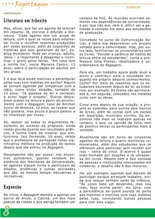 Literatura em trânsito
Mas, afinal, que faz um agente de leitura?
Em resumo: lê, escreve e difunde a lite-
ratura. “Cada agente tem um grupo de
leitura, com o qual se reúne para empres-
tar livros e recolher resenhas produzidas
por essas pessoas, além de sugestões de
histórias que elas gostariam de ler”, ex-
plica Humberto. Pode ser criança, adulto,
idoso – o importante é despertar e incen-
tivar o gosto pelas letras. “Em casa tem
a minha tia”, conta Mariana Castro, 13
anos, sobre a participação de adultos em
seu grupo.
E o que leva esses meninos a perambular
pelas ruas com maletas em punho? Alguns
se tornam agentes por simpatizar com a
idéia, como Victor Valadão, também de
13 anos: “Já gostava de ler e escrever,
e achei legal o projeto”. Outros desco-
brem prazer na leitura a partir do envolvi-
mento com o Bagagem, caso de Amilton
Junior de Almeida, 12 anos, ao revelar que
não gostava, mas pouco a pouco passou a
se interessar por livros.
Se, apesar de todos os argumentos fa-
voráveis ao sucesso da proposta, ainda
restar dúvida quanto aos resultados práti-
cos, a turma trata de mostrar que sim,
funciona. Isis Fernanda, 16 anos, relata
que a professora de português notou sig-
nificativa melhora na produção de textos
depois que ela entrou no Bagagem.
Desempenho não por acaso: nos encon-
tros quinzenais, quando recebem as-
sistência dos monitores da Universidade,
os agentes trocam livros e participam de
ditados, dinâmicas e outras atividades
que são, ao mesmo tempo, educativas e
recreativas.
Expansão
No início, o Bagagem atendia a apenas um
bairro de Arcos, o Calcita, um dos mais
pobres da cidade e que abriga também um
campus da PUC. As reuniões ocorriam so-
mente nas dependências da Universidade,
e por isso não era, nem é, difícil ver a ga-
rotada à vontade em meio aos estudantes
de graduação.
Concebida no curso de Comunicação So-
cial, a idéia era desenvolver um projeto
voltado para a comunidade, mas, por ou-
tro lado, familiarizar os universitários com
os livros. “Percebi a carência de hábito de
leitura entre os estudantes”, conta a pro-
fessora Júlia Freitas, idealizadora e co-
ordenadora do Bagagem.
Para ela, um trabalho assim pode levar o
aluno a contribuir para a sociedade en-
quanto ele próprio adquire conhecimento.
Como? Por meio de resenhas que os es-
tudantes escrevem depois de ler as histó-
rias, por exemplo. Os textos são aprimora-
dos e, em seguida, colocados nas maletas
junto com as obras.
Cinco anos depois de sua criação, o pro-
jeto se estendeu para outros sete bairros
de Arcos, além de contar com um núcleo
em Japaraíba, município vizinho. Os en-
contros não mais se realizam apenas no
campus, o que, na opinião de Júlia, tem
de positivo deixar os participantes mais à
vontade.
Atualmente são em torno de cinqüenta
agentes de leitura e quatro monitores re-
munerados, além dos estudantes que se
oferecem para participar sem receber por
isso – cerca de cinco. O acervo é quase
todo formado por doações e já ultrapas-
sa mil livros. Mesmo com a boa vontade
de pessoas e instituições interessadas em
colaborar, o desafio não é dos menores.
Há, por exemplo, agentes que deixam de
participar porque arranjam trabalho, ain-
da que sequer tenham saído da infância.
“Às vezes bate um desânimo, mas vou
indo, faço minha parte”, diz Júlia, com
a persistência de quem assiste de perto
aos meninos e meninas com suas maletas
pelas ruas, convidando outras pessoas
para com eles viajar.
CONTINUAÇÃO:
8
Reportagem Leitura
 