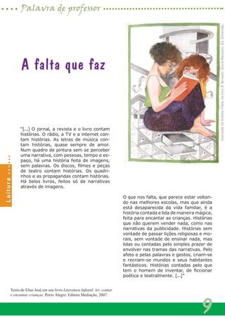 “[...] O jornal, a revista e o livro contam
histórias. O rádio, a TV e a internet con-
tam histórias. As letras de música con-
tam histórias, quase sempre de amor.
Num quadro de pintura sem se perceber
uma narrativa, com pessoas, tempo e es-
paço, há uma história feita de imagens,
sem palavras. Os discos, filmes e peças
de teatro contam histórias. Os quadri-
nhos e as propagandas contam histórias.
Há belos livros, feitos só de narrativas
através de imagens.
O que nos falta, que parece estar voltan-
do nas melhores escolas, mas que ainda
está desaparecida da vida familiar, é a
história contada e lida de maneira mágica,
feita para encantar as crianças. Histórias
que não querem vender nada, como nas
narrativas da publicidade. Histórias sem
vontade de passar lições religiosas e mo-
rais, sem vontade de ensinar nada, mas
lidas ou contadas pelo simples prazer de
envolver nas tramas das narrativas. Pelo
afeto e pelas palavras e gestos, criam-se
e recriam-se mundos e seus habitantes
fantásticos. Histórias contadas pelo que
tem o homem de inventar, de ficcionar
poética e teatralmente. [...]”
A falta que faz
IlustraçãodeAndréaVilela,dolivroÉferiado,SylviaManzano,Ed.Dimensão.
Texto de Elias José em seu livro Literatura Infantil: ler, contar
e encantar crianças. Porto Alegre: Editora Mediação, 2007.
9
Palavra de professorLeitura
 