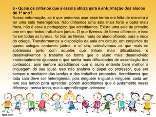 8 - Quais os critérios que a escola utiliza para a enturmação dos alunos 
do 1º ano? 
Nossa enturmação, se é que podemos usar esse termo era feita de maneira a 
ter uma sala heterogênea. Não tínhamos uma sala mais forte e outra mais 
fraca, não é esse o pedagógico que acreditamos. Existe uma sala de primeiro 
ano em que todos trabalham juntos. O que fizemos de forma diferente, e isso 
foi em todas as turmas, foi tirar as fileiras, nada de aluno olhando para a nuca 
do colega. Transformamos a disposição da sala em círculo, em conjuntos de 
quatro colegas sentando juntos, e aí sim, colocávamos os que mais se 
sobressaia junto com aqueles que tinham mais dificuldades, e 
desenvolvíamos o trabalho de forma que o aluno mais desenvolvido 
intelectualmente ajudasse o que sentia mais dificuldades de assimilação dos 
conteúdos, pois sempre acreditamos que o aluno entende bem melhor a 
linguagem do seu igual. Isso não anulava o papel do professor, que era 
sempre o mediador das tarefas e dos trabalhos propostos. Acreditamos que 
toda sala deve ser heterogênea, pois ninguém é igual a ninguém, cada um 
tem seu tempo para aprender, porém acreditamos que é justamente nessa 
diferença, nessa troca, que a aprendizagem acontece. 
 