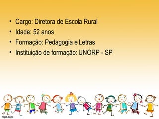 • Cargo: Diretora de Escola Rural 
• Idade: 52 anos 
• Formação: Pedagogia e Letras 
• Instituição de formação: UNORP - SP 
 
