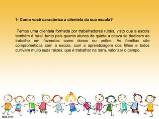 1- Como você caracteriza a clientela da sua escola? 
Temos uma clientela formada por trabalhadores rurais, visto que a escola 
também é rural, tanto pais quanto alunos de quinta a oitava se dedicam ao 
trabalho em fazendas como donos ou peões. As famílias são 
comprometidas com a escola, com a aprendizagem dos filhos e todos 
cultivam muito suas raízes, que é trabalhar na terra, valorizar o campo. 
 