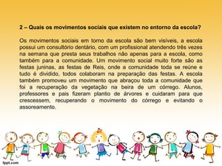 2 – Quais os movimentos sociais que existem no entorno da escola? 
Os movimentos sociais em torno da escola são bem visíveis, a escola 
possui um consultório dentário, com um profissional atendendo três vezes 
na semana que presta seus trabalhos não apenas para a escola, como 
também para a comunidade. Um movimento social muito forte são as 
festas juninas, as festas de Reis, onde a comunidade toda se reúne e 
tudo é dividido, todos colaboram na preparação das festas. A escola 
também promoveu um movimento que abraçou toda a comunidade que 
foi a recuperação da vegetação na beira de um córrego. Alunos, 
professores e pais fizeram plantio de árvores e cuidaram para que 
crescessem, recuperando o movimento do córrego e evitando o 
assoreamento. 
 
