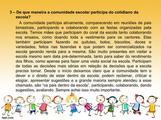 3 – De que maneira a comunidade escolar participa do cotidiano da 
escola? 
A comunidade participa ativamente, comparecendo em reuniões de pais 
bimestrais, participando e colaborando com as festas organizadas pela 
escola. Temos mães que participam do coral da escola tanto colaborando 
nos ensaios, como doando toda a vestimenta para os cantores. Elas 
também participam fazendo os quitutes, bolos, biscoitos, doces e 
variedades, feitos nas fazendas e que podem ser comercializados na 
escola gerando renda para a mesma. São muito presentes em visitar a 
escola mesmo sem data pré-determinada, tanto para saber do rendimento 
dos filhos, como apenas para fazer uma visita social na escola. Participam 
de todas as decisões mais sérias em relação às decisões que a escola 
precisa tomar. Desde o início deixamos claro que a comunidade tem o 
dever e o direito de estar dentro da escola; podem reclamar, criticar e 
elogiar, apresentar sugestões e a grande maioria sempre atendeu a esse 
chamado, são “os pais dentro da escola”, participando, colaborando, dando 
sugestões, avaliando. Sempre achei isso muito importante. 
 