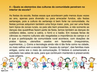 4 – Quais os elementos das culturas da comunidade penetram no 
interior da escola? 
As festas da escola, festas essas que acontecem pelo menos duas vezes 
ao ano, apenas para diversão ou para arrecadar fundos, são festas 
sertanejas, pois a cultura do sertanejo é bem forte na comunidade. As 
festas juninas adquirem também uma força maior, pois, por ser uma festa 
bem típica de zonas rurais, os pais são bem presentes, e não somente as 
danças das quadrilhas fazem parte da festa, temos também as danças do 
cotidiano deles, como a catira, o forró e o baião. Em nossas feiras de 
ciências ou mesmo culturais são resgatadas a importância do campo e aí 
é que a participação da comunidade rural acontece, com doações de 
pratos típicos, utensílios usados em fazendas (maquinários, 
suprimentos...). Como a tecnologia ainda não é tão forte como na cidade, 
os mais velhos vem a escola contar “causos do campo”, das famílias mais 
antigas, como era o meio de comunicação. O folclore é comemorado e 
estudado nas salas de aula, para que continuem mantendo e preservando 
suas origens. 
 