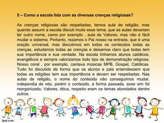 5 – Como a escola lida com as diversas crenças religiosas? 
As crenças religiosas são respeitadas, temos aula de religião, mas 
quando assumi a escola discuti muito esse tema, que as aulas deveriam 
ter outro nome, como por exemplo , aula de Valores, mas não é fácil 
mudar o sistema. Portanto, rezamos o Pai nosso na entrada, que é uma 
oração universal, mas discutimos em todos os conteúdos todas as 
crenças, estudamos todas as crenças e deixamos claro que todas tem 
sua importância e sua verdade. Na escola tínhamos alunos católicos, 
evangélicos e sempre valorizamos todo tipo de demonstração religiosa. 
Nosso coral , por exemplo, cantava músicas MPB, Gospel, Católicas. 
Tudo foi discutido de forma que os alunos e pais entendessem que 
todas as religiões tem sua importância e devem ser respeitadas. Nas 
aulas de religião, o nome do conteúdo não conseguimos mudar, 
independia de nós, porém o conteúdo, a forma passada, esse sim foi 
reorganizado, Valores, ética, respeito eram os temas abordados dentre 
outros. 
 