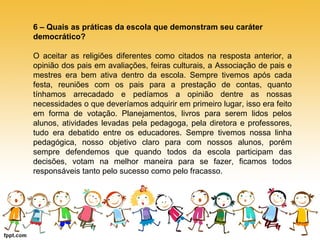 6 – Quais as práticas da escola que demonstram seu caráter 
democrático? 
O aceitar as religiões diferentes como citados na resposta anterior, a 
opinião dos pais em avaliações, feiras culturais, a Associação de pais e 
mestres era bem ativa dentro da escola. Sempre tivemos após cada 
festa, reuniões com os pais para a prestação de contas, quanto 
tínhamos arrecadado e pedíamos a opinião dentre as nossas 
necessidades o que deveríamos adquirir em primeiro lugar, isso era feito 
em forma de votação. Planejamentos, livros para serem lidos pelos 
alunos, atividades levadas pela pedagoga, pela diretora e professores, 
tudo era debatido entre os educadores. Sempre tivemos nossa linha 
pedagógica, nosso objetivo claro para com nossos alunos, porém 
sempre defendemos que quando todos da escola participam das 
decisões, votam na melhor maneira para se fazer, ficamos todos 
responsáveis tanto pelo sucesso como pelo fracasso. 
 