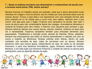 7 – Quais as práticas escolares que demonstram o compromisso da escola com 
a inclusão social (etnia, PNE, dentre outras)? 
Sempre tivemos um trabalho social, por exemplo, notar que o aluno demonstra muito 
interesse em chegar a hora do lanche, isso foi notado por uma servente sobre uma de 
nossas alunas. Fomos a casa dela e nos deparamos com uma situação terrível, eles 
tinha acabado de vir da cidade para a zona rural, sem salário, estavam sem o que 
comer, sem gás para usar o fogão. Fizemos uma campanha na escola, sem citar o 
nome da aluna para não constrangê-la diante dos colegas. Arrecadamos alimentos e 
material de limpeza para dois meses, e fizemos uma vaquinha para comprar o gás. 
Sempre estamos atentos aos nossos alunos, doando material, visitando os lares para 
ver a necessidade. Fazemos campanha também para arrecadar alimentos para 
associações. Trabalhamos a inclusão social, através de histórias, filmes, palestras. 
Sempre nos preocupamos que todos os alunos aprendessem o respeito uns com os 
outros e respeito às diferenças. Nossas práticas eram diárias, dentro de cada 
conteúdo, nas reuniões de pais, rodas de conversas com os alunos. Sempre 
deixamos claro que somos iguais, independente da raça, do credo ou da situação 
financeira, e para isso fazíamos brincadeiras, jogos, tínhamos sessão de cinema, 
literatura, e em toda ação que fazíamos tínhamos o cuidado de colocar os alunos para 
participarem, pois se aprende através da ação. 
 