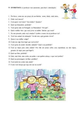 ENTREVISTA (o professor tem autonomia para fazer a introdução)
1. Por favor, conte-nos um pouco de sua história: nome, idade, onde mora...
2. Onde você nasceu?
3. Com quem você mora? Tem irmãos? Quantos?
4. Qual sua brincadeira preferida?
5. Você gosta mais de Português ou Matemática? Por quê?
6. Qual o melhor livro que você já leu ou melhor história que ouviu?
7. No ano passado, onde você estudou? Lembra o nome do (a) professor (a)?
8. Você tem animal de estimação? Se não tem, qual gostaria de ter?
9. Quem é seu melhor amigo?
10. Conte-nos algo bem legal que você já fez?
11. Você gosta de assistir desenho animado? Qual o seu preferido?
12. Você já viajou para outra cidade? Nos fale um pouco sobre essa experiência. (se não viajou,
gostaria de viajar para qual lugar?).
13. Qual sua fruta preferida?
14. Entre uma bola, uma corda, um patins e um quebra-cabeça, o que você prefere?
15. Qual seu personagem de filme predileto?
16. Você pode nos contar uma piada?
17. Como você deseja que seja este ano na escola?
 