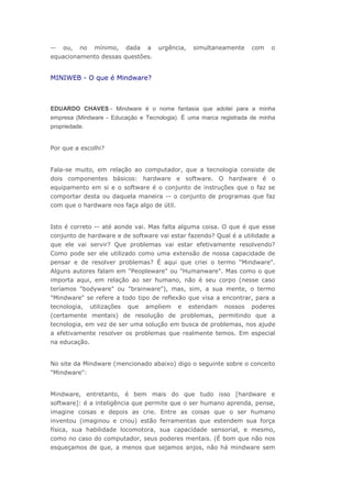--

ou,

no

mínimo,

dada

a

urgência,

simultaneamente

com

o

equacionamento dessas questões.

MINIWEB - O que é Mindware?

EDUARDO CHAVES - Mindware é o nome fantasia que adotei para a minha
empresa (Mindware - Educação e Tecnologia). É uma marca registrada de minha
propriedade.
Por que a escolhi?
Fala-se muito, em relação ao computador, que a tecnologia consiste de
dois componentes básicos: hardware e software. O hardware é o
equipamento em si e o software é o conjunto de instruções que o faz se
comportar desta ou daquela maneira -- o conjunto de programas que faz
com que o hardware nos faça algo de útil.
Isto é correto -- até aonde vai. Mas falta alguma coisa. O que é que esse
conjunto de hardware e de software vai estar fazendo? Qual é a utilidade a
que ele vai servir? Que problemas vai estar efetivamente resolvendo?
Como pode ser ele utilizado como uma extensão de nossa capacidade de
pensar e de resolver problemas? É aqui que criei o termo "Mindware".
Alguns autores falam em "Peopleware" ou "Humanware". Mas como o que
importa aqui, em relação ao ser humano, não é seu corpo (nesse caso
teríamos "bodyware" ou "brainware"), mas, sim, a sua mente, o termo
"Mindware" se refere a todo tipo de reflexão que visa a encontrar, para a
tecnologia,

utilizações

que

ampliem

e

estendam

nossos

poderes

(certamente mentais) de resolução de problemas, permitindo que a
tecnologia, em vez de ser uma solução em busca de problemas, nos ajude
a efetivamente resolver os problemas que realmente temos. Em especial
na educação.
No site da Mindware (mencionado abaixo) digo o seguinte sobre o conceito
"Mindware":
Mindware, entretanto, é bem mais do que tudo isso [hardware e
software]: é a inteligência que permite que o ser humano aprenda, pense,
imagine coisas e depois as crie. Entre as coisas que o ser humano
inventou (imaginou e criou) estão ferramentas que estendem sua força
física, sua habilidade locomotora, sua capacidade sensorial, e mesmo,
como no caso do computador, seus poderes mentais. (É bom que não nos
esqueçamos de que, a menos que sejamos anjos, não há mindware sem

 