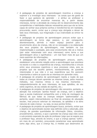  A pedagogia de projetos de aprendizagem incentiva a criança a
explorar e a investigar seus interesses - as coisas que ela gosta de
fazer e que gostaria de aprender - e atribui ao professor a
responsabilidade de encontrar maneiras de, a partir desses
interesses, tornar a atividade da criança útil no desenvolvimento das
competências e habilidades básicas necessárias para que ela se torne
capaz de sonhar seus próprios sonhos e transformá-los em realidade,
procurando, assim, evitar que a criança seja obrigada a deixar de
lado seus interesses, sua imaginação e sua criatividade ao entrar na
escola;
 A pedagogia de projetos de aprendizagem procura evitar que a
aprendizagem se torne algo passivo, e, por conseguinte,
desinteressante, abrindo o maior espaço possível para o
envolvimento ativo da criança, não só na concepção e na elaboração
dos seus projetos de aprendizagem, mas também na sua
implementação e avaliação, pois esse envolvimento não só a motiva
(por estar relacionada com seus interesses) como torna a sua
aprendizagem ativa e significativa - um real fazer mais do que um
mero assimilar de informações;
 A pedagogia de projetos de aprendizagem procura, assim,
estabelecer uma estreita relação entre a aprendizagem que acontece
na escola e a vida e a experiência da criança, reconstituindo o vínculo
entre seus processos cognitivos e seus processos vitais, pois os
projetos que ela escolhe partem, inevitavelmente, de questões
relacionadas à sua vida e à sua experiência que lhe parecem
importantes e sobre as quais ela se interessa em aprender mais;
 A pedagogia de projetos de aprendizagem rejeita a noção de que
todas as crianças devam aprender as mesmas coisas, pelos mesmos
métodos, nos mesmos ritmos e nos mesmos momentos independentemente de seus interesses, de suas aptidões, de seu
estilo cognitivo, de seu estado de espírito, etc.;
 A pedagogia de projetos de aprendizagem não concentra, portanto, a
atenção nos eventuais "pontos fracos" da criança, com o objetivo
(que a escola tradicional compartilha com a linha de montagem da
fábrica) de que todas as crianças estejam "padronizadas" (e,
portanto, sejam intercambiáveis) ao final do processo de educação
escolar, mas procura valorizar os interesses, as aptidões e os dons
naturais de cada criança - ou seja, os seus pontos fortes;
 A pedagogia de projetos de aprendizagem busca, portanto, evitar que
o objetivo do aprendizado escolar seja definido como a absorção, pela
criança, de grandes quantidades de informação (fatos, conceitos,
procedimentos, valores), e que o aprender da criança seja visto como
o sub-produto esperado da ação do professor (algo que se espera que
o professor faça, através do ensino, e que a criança apenas "sofre",
em mais de um sentido), procurando caracterizar esse aprendizado
como algo ativo, que a criança faz, à medida que desenvolve as

 
