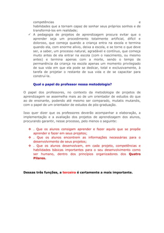 competências
e
habilidades que a tornam capaz de sonhar seus próprios sonhos e de
transformá-los em realidade;
 A pedagogia de projetos de aprendizagem procura evitar que o
aprender seja um procedimento totalmente artificial, difícil e
doloroso, que começa quando a criança entra na escola e termina
quando ela, com enorme alívio, deixa a escola, e se torne o que deve
ser, a saber, um processo natural, agradável e contínuo, que começa
muito antes de ela entrar na escola (com o nascimento, ou mesmo
antes) e termina apenas com a morte, sendo o tempo de
permanência da criança na escola apenas um momento privilegiado
de sua vida em que ela pode se dedicar, total e exclusivamente, à
tarefa de projetar o restante de sua vida e de se capacitar para
construí-la.
Qual o papel do professor nessa metodologia?
O papel dos professores, no contexto da metodologia de projetos de
aprendizagem se assemelha mais ao de um orientador de estudos do que
ao de ensinante, podendo até mesmo ser comparado, mutatis mutandis,
com o papel de um orientador de estudos de pós-graduação.
Isso quer dizer que os professores deverão acompanhar a elaboração, a
implementação e a avaliação dos projetos de aprendizagem dos alunos,
procurando garantir, nesse processo, pelo menos o seguinte:
 . Que os alunos consigam aprender e fazer aquilo que se propõe
aprender e fazer em seus projetos;
 . Que os alunos encontrem as informações necessárias para o
desenvolvimento de seus projetos;
 . Que os alunos desenvolvam, em cada projeto, competências e
habilidades básicas importantes para o seu desenvolvimento como
ser humano, dentro dos princípios organizadores dos Quatro
Pilares.

Dessas três funções, a terceira é certamente a mais importante.

 