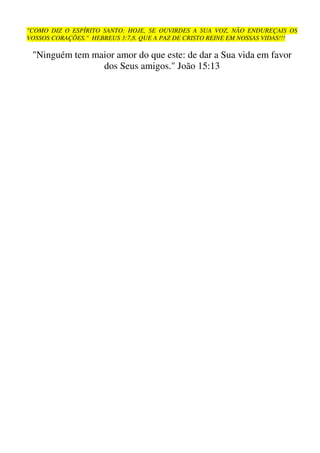 "COMO DIZ O ESPÍRITO SANTO: HOJE, SE OUVIRDES A SUA VOZ, NÃO ENDUREÇAIS OS
VOSSOS CORAÇÕES." HEBREUS 3:7,8. QUE A PAZ DE CRISTO REINE EM NOSSAS VIDAS!!!

 "Ninguém tem maior amor do que este: de dar a Sua vida em favor
                dos Seus amigos." João 15:13
 