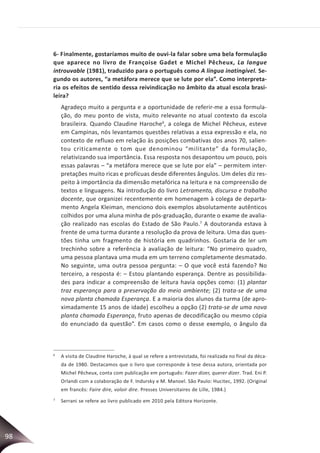 98
6- Finalmente, gostaríamos muito de ouvi-la falar sobre uma bela formulação
que aparece no livro de Françoise Gadet e Michel Pêcheux, La langue
introuvable (1981), traduzido para o português como A língua inatingível. Se-
gundo os autores, “a metáfora merece que se lute por ela”. Como interpreta-
ria os efeitos de sentido dessa reivindicação no âmbito da atual escola brasi-
leira?
Agradeço muito a pergunta e a oportunidade de referir-me a essa formula-
ção, do meu ponto de vista, muito relevante no atual contexto da escola
brasileira. Quando Claudine Haroche6
, a colega de Michel Pêcheux, esteve
em Campinas, nós levantamos questões relativas a essa expressão e ela, no
contexto de refluxo em relação às posições combativas dos anos 70, salien-
tou criticamente o tom que denominou “militante” da formulação,
relativizando sua importância. Essa resposta nos desapontou um pouco, pois
essas palavras – “a metáfora merece que se lute por ela” – permitem inter-
pretações muito ricas e profícuas desde diferentes ângulos. Um deles diz res-
peito à importância da dimensão metafórica na leitura e na compreensão de
textos e linguagens. Na introdução do livro Letramento, discurso e trabalho
docente, que organizei recentemente em homenagem à colega de departa-
mento Angela Kleiman, menciono dois exemplos absolutamente autênticos
colhidos por uma aluna minha de pós-graduação, durante o exame de avalia-
ção realizado nas escolas do Estado de São Paulo.7
A doutoranda estava à
frente de uma turma durante a resolução da prova de leitura. Uma das ques-
tões tinha um fragmento de história em quadrinhos. Gostaria de ler um
trechinho sobre a referência à avaliação de leitura: “No primeiro quadro,
uma pessoa plantava uma muda em um terreno completamente desmatado.
No seguinte, uma outra pessoa pergunta: – O que você está fazendo? No
terceiro, a resposta é: – Estou plantando esperança. Dentre as possibilida-
des para indicar a compreensão de leitura havia opções como: (1) plantar
traz esperança para a preservação do meio ambiente; (2) trata-se de uma
nova planta chamada Esperança. E a maioria dos alunos da turma (de apro-
ximadamente 15 anos de idade) escolheu a opção (2) trata-se de uma nova
planta chamada Esperança, fruto apenas de decodificação ou mesmo cópia
do enunciado da questão”. Em casos como o desse exemplo, o ângulo da
6
A visita de Claudine Haroche, à qual se refere a entrevistada, foi realizada no final da déca-
da de 1980. Destacamos que o livro que corresponde à tese dessa autora, orientada por
Michel Pêcheux, conta com publicação em português: Fazer dizer, querer dizer. Trad. Eni P.
Orlandi com a colaboração de F. Indursky e M. Manoel. São Paulo: Hucitec, 1992. (Original
em francês: Faire dire, voloir dire. Presses Universitaires de Lille, 1984.)
7
Serrani se refere ao livro publicado em 2010 pela Editora Horizonte.
 