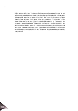 100
tidos relacionados com enfoques não instrumentalistas das línguas. Os im-
plícitos metafóricos permitem acesso a sentidos, muitas vezes, indizíveis ex-
plicitamente, mas que são os que, digamos, dão as cartas na produção/com-
preensão de sentidos. Penso que, como pesquisadores, professores, forma-
dores de especialistas, em suma, trabalhadores na área de Estudos da Lin-
guagem e, especificamente, de Estudos Hispânicos e língua espanhola, te-
mos de propiciar cada vez mais o aprofundamento de nosso conhecimento e
das novas gerações de profissionais sobre a natureza processual e o funcio-
namento enunciativo da língua e seus diferentes discursos na sociedade con-
temporânea.
 