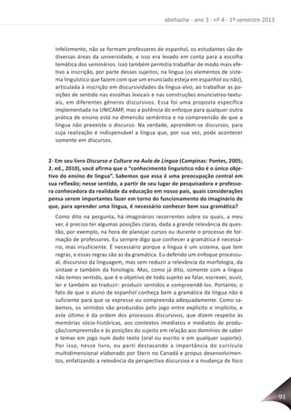 91
abehache - ano 3 - nº 4 - 1º semestre 2013
infelizmente, não se formam professores de espanhol, os estudantes são de
diversas áreas da universidade, e isso era levado em conta para a escolha
temática dos seminários. Isso também permitia trabalhar de modo mais efe-
tivo a inscrição, por parte desses sujeitos, na língua (os elementos de siste-
ma linguístico que fazem com que um enunciado esteja em espanhol ou não),
articulada à inscrição em discursividades da língua-alvo, ao trabalhar as po-
sições de sentido nas escolhas lexicais e nas construções enunciativo-textu-
ais, em diferentes gêneros discursivos. Essa foi uma proposta específica
implementada na UNICAMP, mas a potência do enfoque para qualquer outra
prática de ensino está na dimensão semântica e na compreensão de que a
língua não preexiste o discurso. Na verdade, aprendem-se discursos, para
cuja realização é indispensável a língua que, por sua vez, pode acontecer
somente em discursos.
2- Em seu livro Discurso e Cultura na Aula de Língua (Campinas: Pontes, 2005;
2. ed., 2010), você afirma que o “conhecimento linguístico não é o único obje-
tivo do ensino de língua”. Sabemos que essa é uma preocupação central em
sua reflexão; nesse sentido, a partir de seu lugar de pesquisadora e professo-
ra conhecedora da realidade da educação em nosso país, quais considerações
pensa serem importantes fazer em torno do funcionamento do imaginário de
que, para aprender uma língua, é necessário conhecer bem sua gramática?
Como dito na pergunta, há imaginários recorrentes sobre os quais, a meu
ver, é preciso ter algumas posições claras, dada a grande relevância da ques-
tão, por exemplo, na hora de planejar cursos ou durante o processo de for-
mação de professores. Eu sempre digo que conhecer a gramática é necessá-
rio, mas insuficiente. É necessário porque a língua é um sistema, que tem
regras, e essas regras são as da gramática. Eu defendo um enfoque processu-
al, discursivo da linguagem, mas sem reduzir a relevância da morfologia, da
sintaxe e também da fonologia. Mas, como já dito, somente com a língua
não temos sentido, que é o objetivo de todo sujeito ao falar, escrever, ouvir,
ler e também ao traduzir: produzir sentidos e compreendê-los. Portanto, o
fato de que o aluno de espanhol conheça bem a gramática da língua não é
suficiente para que se expresse ou compreenda adequadamente. Como sa-
bemos, os sentidos são produzidos pelo jogo entre explícito e implícito, e
este último é da ordem dos processos discursivos, que dizem respeito às
memórias sócio-históricas, aos contextos imediatos e mediatos de produ-
ção/compreensão e às posições do sujeito em relação aos domínios de saber
e temas em jogo num dado texto (oral ou escrito e em qualquer suporte).
Por isso, nesse livro, eu parti destacando a importância do currículo
multidimensional elaborado por Stern no Canadá e propus desenvolvimen-
tos, enfatizando a relevância da perspectiva discursiva e a mudança de foco
 