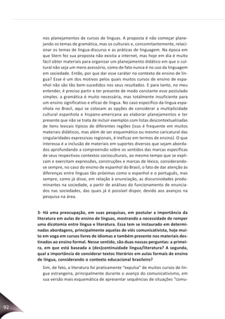 92
nos planejamentos de cursos de línguas. A proposta é não começar plane-
jando os temas de gramática, mas os culturais e, concomitantemente, relaci-
onar os temas de língua-discurso e as práticas de linguagem. Na época em
que Stern fez sua proposta não existia a internet, mas hoje em dia é muito
fácil obter materiais para organizar um planejamento didático em que o cul-
tural não seja um mero acessório, como de fato nunca é no uso da linguagem
em sociedade. Então, por que dar esse caráter no contexto de ensino de lín-
gua? Esse é um dos motivos pelos quais muitos cursos de ensino de espa-
nhol não são tão bem-sucedidos nos seus resultados. E para tanto, no meu
entender, é preciso partir e ter presente de modo constante esse postulado
simples: a gramática é muito necessária, mas totalmente insuficiente para
um ensino significativo e eficaz de língua. No caso específico da língua espa-
nhola no Brasil, aqui se colocam as opções de considerar a multiplicidade
cultural espanhola e hispano-americana ao elaborar planejamentos e ter
presente que não se trata de incluir exemplos com listas descontextualizadas
de itens lexicais típicos de diferentes regiões (isso é frequente em muitos
materiais didáticos, mas além de ser esquemático ou mesmo caricatural das
singularidades expressivas regionais, é ineficaz em termos de ensino). O que
interessa é a inclusão de materiais em suportes diversos que sejam aborda-
dos aprofundando a compreensão sobre os sentidos das marcas específicas
de seus respectivos contextos socioculturais, ao mesmo tempo que se expli-
cam e exercitam expressões, construções e marcas de léxico, considerando-
se sempre, no caso do ensino de espanhol do Brasil, o fato de dar atenção às
diferenças entre línguas tão próximas como o espanhol e o português, mas
sempre, como já disse, em relação à enunciação, as discursividades predo-
minantes na sociedade, a partir de análises do funcionamento de enuncia-
dos nas sociedades, das quais já é possível dispor, devido aos avanços na
pesquisa na área.
3- Há uma preocupação, em suas pesquisas, em postular a importância da
literatura em aulas de ensino de línguas, mostrando a necessidade de romper
uma dicotomia entre língua e literatura. Essa tem se instaurado em determi-
nadas abordagens, principalmente aquelas de viés comunicativista, hoje mui-
to em voga em cursos livres de idiomas e também presente nos materiais des-
tinados ao ensino formal. Nesse sentido, são duas nossas perguntas: a primei-
ra, em que está baseada a (des)continuidade língua/literatura? A segunda,
qual a importância de considerar textos literários em aulas formais de ensino
de língua, considerando o contexto educacional brasileiro?
Sim, de fato, a literatura foi praticamente “expulsa” de muitos cursos de lín-
gua estrangeira, principalmente durante o avanço do comunicativismo, em
sua versão mais esquemática de apresentar sequências de situações “comu-
 