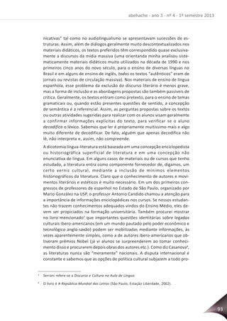 93
abehache - ano 3 - nº 4 - 1º semestre 2013
nicativas” tal como no audiolingualismo se apresentavam sucessões de es-
truturas. Assim, além de diálogos geralmente muito descontextualizados nos
materiais didáticos, os textos preferidos têm correspondido quase exclusiva-
mente a discursos da mídia massiva (uma orientanda minha analisou siste-
maticamente materiais didáticos muito utilizados na década de 1990 e nos
primeiros cinco anos do novo século, para o ensino de diversas línguas no
Brasil e em alguns de ensino de inglês, todos os textos “autênticos” eram de
jornais ou revistas de circulação massiva). Nos materiais de ensino de língua
espanhola, esse problema da exclusão do discurso literário é menos grave,
mas a forma de inclusão e as abordagens propostas são também passíveis de
crítica. Geralmente, os textos entram como pretexto, para o ensino de temas
gramaticais ou, quando estão presentes questões de sentido, a concepção
de semântica é a referencial. Assim, as perguntas propostas sobre os textos
ou outras atividades sugeridas para realizar com os alunos visam geralmente
a confirmar informações explícitas do texto, para verificar se o aluno
decodifica o léxico. Sabemos que ler é propriamente muitíssimo mais e algo
muito diferente de decodificar. De fato, alguém que apenas decodifica não
lê, não interpreta e, assim, não compreende.
A dicotomia língua-literatura está baseada em uma concepção enciclopedista
ou historiográfica superficial de literatura e em uma concepção não
enunciativa de língua. Em alguns casos de materiais ou de cursos que tenho
estudado, a literatura entra como componente fornecedor de, digamos, um
certo verniz cultural, mediante a inclusão de mínimos elementos
historiográficos da literatura. Claro que o conhecimento de autores e movi-
mentos literários e estéticos é muito necessário. Em um dos primeiros con-
gressos de professores de espanhol no Estado de São Paulo, organizado por
Mario González na USP, o professor Antonio Candido chamou a atenção para
a importância de informações enciclopédicas nos cursos. Se nossos estudan-
tes não trazem conhecimentos adequados vindos do Ensino Médio, eles de-
vem ser propiciados na formação universitária. Também procurei mostrar
no livro mencionado3
que importantes questões identitárias sobre legados
culturais ibero-americanos (em um mundo pautado pelo poder econômico e
tecnológico anglo-saxão) podem ser mobilizadas mediante informações, às
vezes aparentemente simples, como a de autores ibero-americanos que ob-
tiveram prêmios Nobel (já vi alunos se surpreenderem ao tomar conheci-
mento disso e procurarem depois obras dos autores etc.). Como diz Casanova4
,
as literaturas nunca são “meramente” nacionais. A disputa internacional é
constante e sabemos que as opções de política cultural subjazem a todo pro-
3
Serrani refere-se a Discurso e Cultura na Aula de Língua.
4
O livro é A República Mundial das Letras (São Paulo, Estação Liberdade, 2002).
 