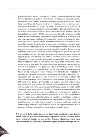 94
jeto educacional. Assim, como estava dizendo, esses conhecimentos sobre
história da literatura, autores e movimentos estéticos são necessários, mas,
novamente, insuficientes. Tenho discutido em alguns trabalhos mais recen-
tes a importância do discurso literário em relação ao enfoque de língua-dis-
curso de que falamos há pouco. Se para a compreensão do processo de
enunciação em espanhol, consideramos a hipótese do inconsciente no sujei-
to, é crucial que os discursos nas aulas formais de ensino de língua, seja na
Educação Fundamental e Média ou na formação de professores que atuarão
nesses níveis de educação, mobilizem o sujeito em relação a sentidos que
não sejam apenas do nível cognitivo, racional e consciente. Para tanto, o dis-
curso literário, se bem escolhido, pode ser fundamental. Obviamente, o dis-
curso literário não é o único que propicia essas mobilizações. A rigor, qual-
quer discurso pode propiciá-las, mas há uma especificidade, relativa ao não
compromisso com o pragmatismo, que é própria do literário. E esse, no meu
entender, é um ponto crucial no ensino de línguas em geral e no espanhol
em particular, nos dias de hoje. O utilitarismo tem dominado o ensino de
línguas; assim, considera-se fundamental ensinar e praticar muito formula-
ções relativas a, por exemplo, “como pedir um sanduíche numa lanchonete”.
Mas questões tais como a consideração do lugar onde a lanchonete está,
aspectos do grupo social de pertencimento de vendedor e comprador, as
marcas de classe social, seus gêneros, o tipo de sanduíche, o estado anímico
dos interlocutores, as representações sociais que quase instantaneamente
fazem um do outro, os rituais de interação internalizados na sociedade em
questão, até detalhes da situação imediata como o horário da compra etc.
etc., fazem com que qualquer fala, mesmo em um contexto “prático”, não
seja condicionada por fatores da dimensão instrumental ou pragmática. E a
literatura é um discurso privilegiado para superar essa dimensão. Borges
costumava falar que, quando lhe perguntavam “Para que serve a poesia?”,
ele respondia com outras perguntas como “Para que serve o cheiro do café?”,
“Para que serve o pôr do sol?”. De fato, as respostas a essas perguntas não
dizem respeito a uma dimensão pragmática, mas todos sabemos quão bom
e importante é que o cheiro do café, o pôr do sol e, portanto, a poesia exis-
tam. Por outro lado, a literatura também nos oferece diálogos e textos em
situações enunciativas geralmente muito bem contextualizadas explícita e
implicitamente, em todo tipo de registro. Por isso, eu defendo a volta da
consideração intensa da literatura nos cursos de língua espanhola, mas a
partir de enfoques enunciativos como os que comentei antes.
4- A presença de tipologias de gêneros discursivos, na esteira do que Bakhtin
define como tal, nas aulas de ensino de línguas estrangeiras, permite ao do-
cente realizar um trabalho em suas práticas de ensino não somente como mero
“desenvolvedor” de conteúdos, mas como sujeito que toma um lugar de pes-
 