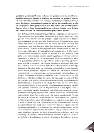 95
abehache - ano 3 - nº 4 - 1º semestre 2013
quisador e que atua conforme a realidade em que está inserido, considerando
o público com quem trabalha, o ambiente sociocultural em que está “imerso”
e o conhecimento prévio que seus alunos possuem dos gêneros discursivos. A
partir de algumas pesquisas orientadas por você e de outras levadas a cabo
em seu percurso como pesquisadora, que destacam o uso de antologias de
diversos gêneros discursivos em práticas de ensino de línguas, como destaca-
ria a importância de um trabalho autônomo por parte do docente?
Sim, de fato, um trabalho docente que mobilize a noção de gênero discursivo
– teoricamente bem alicerçada e não considerada apenas a partir da confi-
guração formal na dimensão das práticas – pode propiciar que o docente
desenvolva cada vez mais a posição de pesquisador. Tenho salientado que o
importante disso é o estímulo direto da função heurística, uma das mais
empolgantes para o ser humano. Nesse tipo de contexto, tanto professores
quanto alunos são entusiasmados pelo estímulo da descoberta. No meu en-
tender, as antologias de diversos gêneros discursivos, além de oferecerem
conjuntos ricos de materiais, podem ser aproveitadas para mobilizar o tra-
balho com a memória sócio-histórica e estética, os legados culturais canônicos
e populares, a relação com outras linguagens, entre outros domínios. Não é
raro que grandes escritores ou expoentes da cultura, quando perguntados
sobre seus livros marcantes na infância, mencionem antologias. Por exem-
plo, no Brasil, Manuel Bandeira e Pedro Nava citaram sempre a Antologia
Nacional de Barreto e de De Laet, utilizada no colégio Dom Pedro II durante
muitos anos e que teve 47 edições. Mas não se trata de levantar bandeiras
indiscriminadas em favor deste ou aquele gênero, pois há realizações de an-
tologias seriamente descontextualizadas ou cujos critérios não estão bem
delimitados e fundamentados. A pesquisa de meu grupo procura contribuir
em relação a esse gênero, assim como outros grupos de pesquisa em Estu-
dos Hispânicos se especializam no estudo de outros. No meu entender, o
que contribui sempre é a articulação pesquisa-docência para um trabalho
cada vez mais autônomo, criativo, de professores e alunos. Agora, como se
sabe, esse tipo de trabalho é um pouco mais difícil, mas compensa enorme-
mente pela satisfação que proporciona, tanto no decorrer das atividades como
nos resultados delas. Algo crucial sempre é a fase de planejamento. Por isso,
em alguns trabalhos, eu tenho insistido na implementação da proposta
multidimensional-discursiva relacionada aos gêneros discursivos, como uma
orientação básica para esse trabalho autônomo. Tenho defendido que nos
planejamentos de todo tipo (seja de vários níveis de curso, seja de uma aula)
os agentes pedagógicos e os docentes se formulem interrogações iniciais
sobre os domínios socioculturais, os contextos e os gêneros discursivos aos
quais articularão os temas de língua-discurso (e não trabalhem na direção
contrária). Obviamente, essas dimensões se articulam às práticas (de escri-
ta, de leitura, de práticas de oralidade, de escuta e de tradução) a serem
 