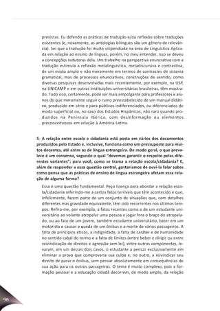 96
previstas. Eu defendo as práticas de tradução e/ou reflexão sobre traduções
existentes (e, novamente, as antologias bilíngues são um gênero de relevân-
cia). Sei que a tradução foi muito vilipendiada na área de Linguística Aplica-
da em relação ao ensino de línguas, porém, no meu entender, isso se deveu
a concepções redutoras dela. Um trabalho na perspectiva enunciativa com a
tradução estimula a reflexão metalinguística, metadiscursiva e contrastiva,
de um modo amplo e não meramente em termos de contrastes de sistema
gramatical, mas de processos enunciativos, construções de sentido, como
diversas pesquisas desenvolvidas mais recentemente, por exemplo, na USP,
na UNICAMP e em outras instituições universitárias brasileiras, têm mostra-
do. Tudo isso, certamente, pode ser mais empolgante para professores e alu-
nos do que meramente seguir o rumo preestabelecido de um manual didáti-
co, produzido em série e para públicos indiferenciados, ou diferenciados de
modo superficial ou, no caso dos Estudos Hispânicos, não raro quando pro-
duzidos na Península Ibérica, com desinformação ou elementos
preconceituosos em relação à América Latina.
5- A relação entre escola e cidadania está posta em vários dos documentos
produzidos pelo Estado e, inclusive, funciona como um pressuposto para mui-
tos docentes, até entre os de língua estrangeira. De modo geral, o que preva-
lece é um consenso, segundo o qual “devemos garantir o respeito pelas dife-
rentes variantes”; para você, como se trama a relação escola/cidadania? E,
além de responder a essa questão central, gostaríamos de ouvi-la falar sobre
como pensa que as práticas de ensino de língua estrangeira afetam essa rela-
ção de alguma forma?
Essa é uma questão fundamental. Peço licença para abordar a relação esco-
la/cidadania referindo-me a certos fatos terríveis que têm acontecido e que,
infelizmente, fazem parte de um conjunto de situações que, com detalhes
diferentes mas gravidade equivalente, têm sido recorrentes nos últimos tem-
pos. Refiro-me, por exemplo, a fatos recentes como o de um estudante uni-
versitário ao volante atropelar uma pessoa e jogar fora o braço do atropela-
do, ou ao fato de um jovem, também estudante universitário, bater em um
motorista e causar a queda de um ônibus e a morte de vários passageiros. A
falta de princípios éticos, a indignidade, a falta de caráter e de humanidade
no sentido cabal do termo e a falta de limites (entre beber e dirigir ou entre
reivindicação de direitos e agressão sem lei), entre outros componentes, le-
varam, em um desses dois casos, o estudante a pensar exclusivamente em
eliminar a prova que comprovaria sua culpa e, no outro, a reivindicar seu
direito de parar o ônibus, sem pensar absolutamente em consequências de
sua ação para os outros passageiros. O tema é muito complexo, pois a for-
mação pessoal e a educação cidadã decorrem, de modo amplo, da relação
 