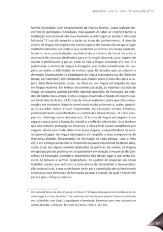 97
abehache - ano 3 - nº 4 - 1º semestre 2013
família/sociedade, com envolvimento de muitos fatores. Casos isolados de-
correm de patologias específicas, mas quando os fatos se repetem tanto, a
instituição educacional não deve também se interrogar se também não está
falhando? E isso diz respeito a todas as áreas de conhecimento. A área de
ensino de língua estrangeira em outros lugares do mundo não ocupa o lugar
institucionalmente secundário que podemos encontrar em nosso contexto.
Sustento essa caracterização considerando o número de horas de aula, o
montante de recursos destinados para a formação docente, para viagens de
alunos e professores a países onde se fala a língua estudada etc. etc. E é
justamente o ensino de língua estrangeira que muito visivelmente diz res-
peito ao outro, a alteridades de muitos tipos. Os estudos que consideram a
dimensão inconsciente na abordagem de língua estrangeira (os de Christine
Revuz, por exemplo5
) têm mostrado que muitas vezes é mais fácil para o su-
jeito dizer determinadas coisas, ou dizer-se, em língua estrangeira do que
em língua materna. Em termos de contextualização, os materiais da aula de
língua estrangeira podem permitir abordar questões de formação do cida-
dão de forma mais ampla. Como a língua espanhola é falada em muitos paí-
ses limítrofes do Brasil, há formas de incluir materiais sobre questões relaci-
onadas em contextos hispano-americanos muito próximos e, assim, propici-
ar discussões sobre encaminhamentos ou soluções nesses âmbitos,
problematizando especificidades ou contrastes socioculturais. O outro sem-
pre nos interroga sobre nós mesmos. O ensino de língua estrangeira é um
espaço crucial para a formação cidadã e a reflexão identitária. Vale lembrar
que nos estudos pedagógicos clássicos, a etapa final estava constituída por
viagens. Ainda sem materializarmos essas viagens, a especificidade do ensi-
no-aprendizagem de língua estrangeira diz respeito a esse componente de
interculturalidade, fundamental na formação de toda pessoa. Isso, a meu
ver, é um enfoque ainda muito incipiente ou quase inexistente no Brasil. Mas,
como disse em alguns eventos dedicados às políticas de ensino de línguas
em que grupos de professores se queixavam em relação a respostas de Con-
selhos de Educação, considero importante não deixar lugar a um certo dis-
curso de lamúria e sermos propositivos, no sentido de propiciar em nosso
trabalho opções que reforcem a consciência de pluralidade e democratiza-
ção sociocultural, e que contribuam tanto para a produção de conhecimento
como para essa dimensão da formação pessoal e cidadã, da qual o século XXI
parece que começou carente.
5
Um texto de Revuz de alta circulação no Brasil é “A língua estrangeira entre o desejo de um
outro lugar e o risco do exílio”. Foi traduzido do francês pela própria Serrani e publicado
em: SIGNORINI, Inês (Org.). Lingua(gem) e identidade: Elementos para uma discussão no
campo aplicado. Campinas: Mercado da Letras, 1998, p. 213-230.
 