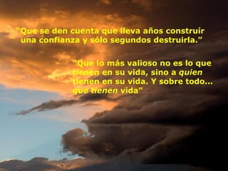 “ Que se den cuenta que lleva años construír  una confianza y sólo segundos destruirla.” “ Que lo más valioso no es lo que tienen en su vida, sino a  quien  tienen en su vida. Y sobre todo...  que   tienen  vida” 