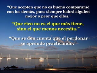 “ Que acepten que no es bueno compararse con los demás, pues siempre habrá alguien mejor o peor que ellos.” “ Que rico no es el que más tiene,  sino el que menos necesita.” “ Que se den cuenta que el perdonar  se aprende practicando.” 