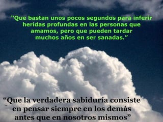 “ Que bastan unos pocos segundos para inferir heridas profundas en las personas que amamos, pero que pueden tardar muchos años en ser sanadas.” “ Que la verdadera sabiduría consiste  en pensar siempre en los demás  antes que en nosotros mismos” 