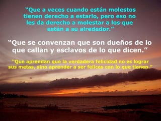 “ Que a veces cuando están molestos tienen derecho a estarlo, pero eso no  les da derecho a molestar a los que  están a su alrededor.” “ Que se convenzan que son dueños de lo que callan y esclavos de lo que dicen.” “ Que aprendan que la verdadera felicidad no es lograr sus metas, sino aprender a ser felices con lo que tienen.” 