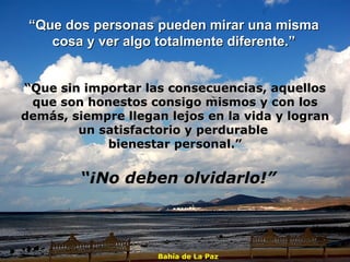 “ Que dos personas pueden mirar una misma  cosa y ver algo totalmente diferente.”  “ Que sin importar las consecuencias, aquellos que son honestos consigo mismos y con los demás, siempre llegan lejos en la vida y logran un satisfactorio y perdurable  bienestar personal.” “ ¡No deben olvidarlo!” Bahía de La Paz 