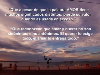 “ Que a pesar de que la palabra AMOR tiene muchos significados distintos, pierde su valor  cuando es usada en exceso.” “ Que reconozcan que amar y querer no son sinónimos, sino antónimos. El querer lo exige  todo, el amar lo entrega todo.” 