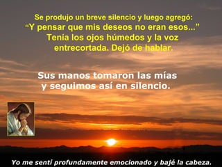 Se produjo un breve silencio y luego agregó: “ Y pensar que mis deseos no eran esos...”  Tenía los ojos húmedos y la voz  entrecortada. Dejó de hablar. Sus manos tomaron las mías y seguimos así en silencio.  Yo me sentí profundamente emocionado y bajé la cabeza. 