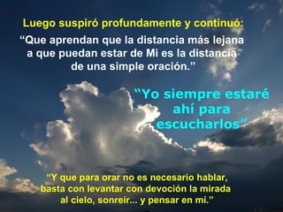 Luego suspiró profundamente y continuó: “ Que aprendan que la distancia más lejana  a que puedan estar de Mi es la distancia  de una simple oración.” “ Y que para orar no es necesario hablar, basta con levantar con devoción la mirada  al cielo, sonreír... y pensar en mí.” “ Yo siempre estaré ahí para escucharlos” 